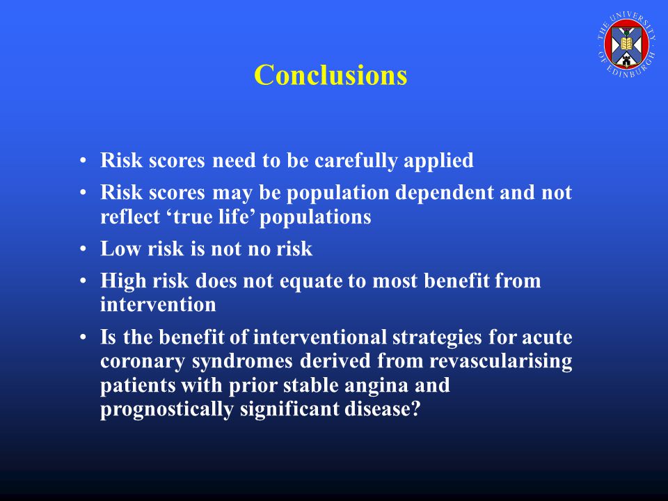 Conclusions Risk scores need to be carefully applied Risk scores may be population dependent and not reflect ‘true life’ populations Low risk is not no risk High risk does not equate to most benefit from intervention Is the benefit of interventional strategies for acute coronary syndromes derived from revascularising patients with prior stable angina and prognostically significant disease