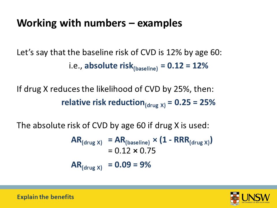 Working with numbers – examples Let’s say that the baseline risk of CVD is 12% by age 60: i.e., absolute risk (baseline) = 0.12 = 12% If drug X reduces the likelihood of CVD by 25%, then: relative risk reduction (drug X) = 0.25 = 25% The absolute risk of CVD by age 60 if drug X is used: Explain the benefits AR (drug X) = AR (baseline) × (1 - RRR (drug X) ) = 0.12 × 0.75 AR (drug X) = 0.09 = 9%