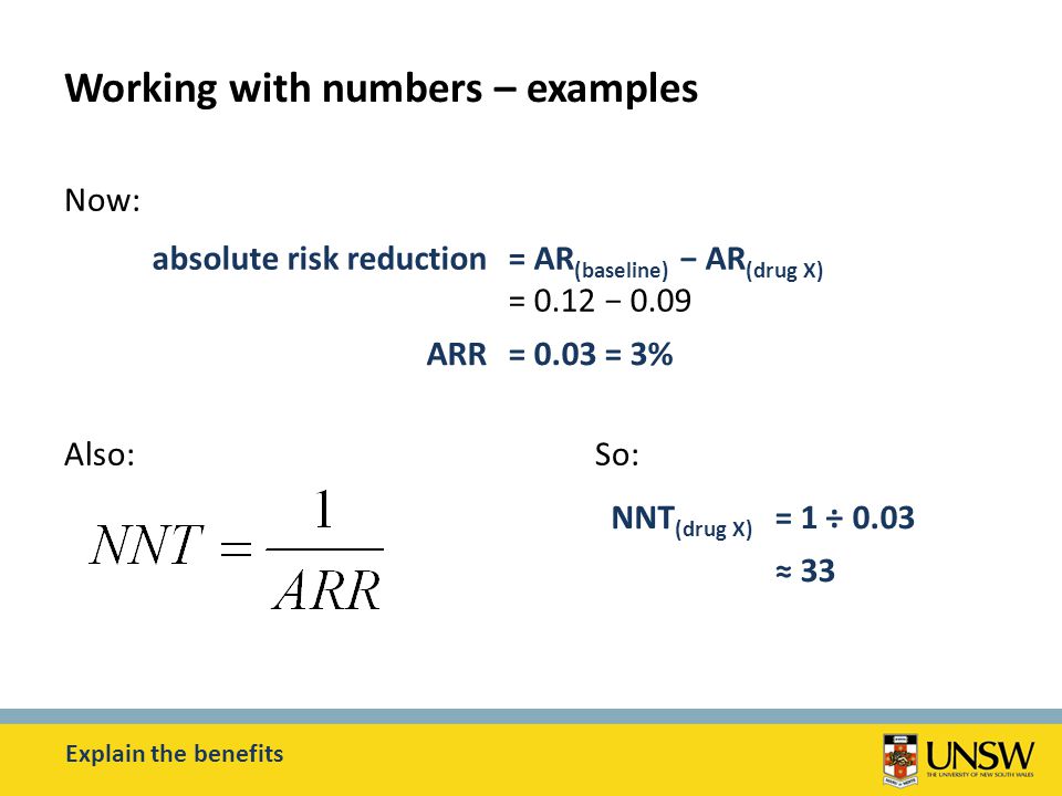 Working with numbers – examples Now: Also:So: Explain the benefits absolute risk reduction= AR (baseline) − AR (drug X) = 0.12 − 0.09 ARR= 0.03 = 3% NNT (drug X) = 1 ÷ 0.03 ≈ 33