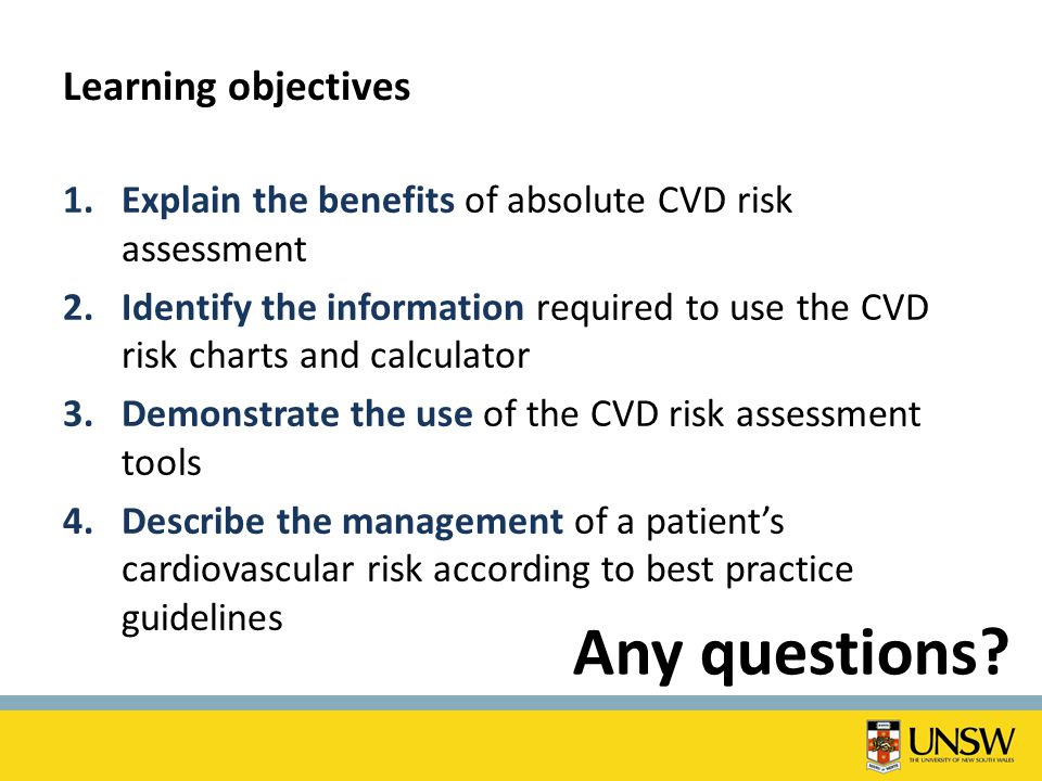 Learning objectives 1.Explain the benefits of absolute CVD risk assessment 2.Identify the information required to use the CVD risk charts and calculator 3.Demonstrate the use of the CVD risk assessment tools 4.Describe the management of a patient’s cardiovascular risk according to best practice guidelines Any questions
