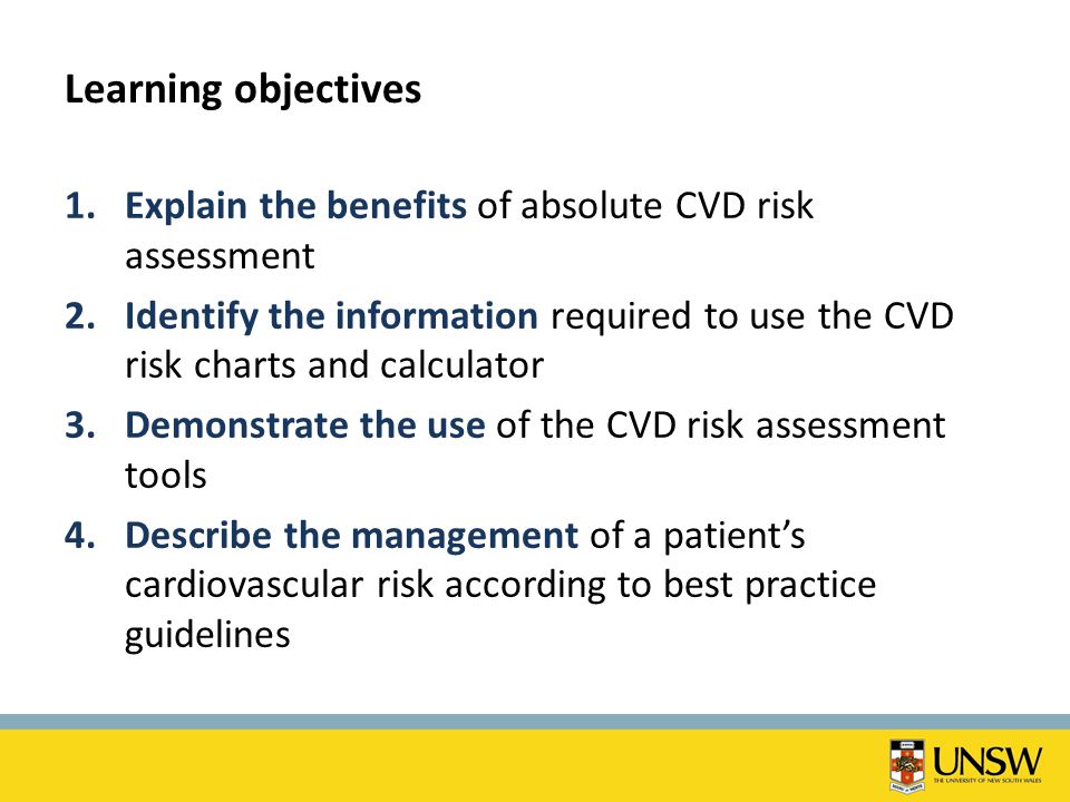 Learning objectives 1.Explain the benefits of absolute CVD risk assessment 2.Identify the information required to use the CVD risk charts and calculator 3.Demonstrate the use of the CVD risk assessment tools 4.Describe the management of a patient’s cardiovascular risk according to best practice guidelines
