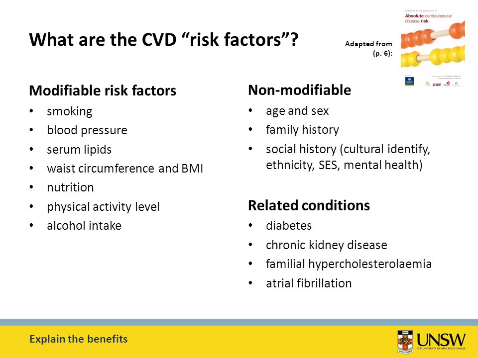 Modifiable risk factors smoking blood pressure serum lipids waist circumference and BMI nutrition physical activity level alcohol intake Non-modifiable age and sex family history social history (cultural identify, ethnicity, SES, mental health) Related conditions diabetes chronic kidney disease familial hypercholesterolaemia atrial fibrillation What are the CVD risk factors .