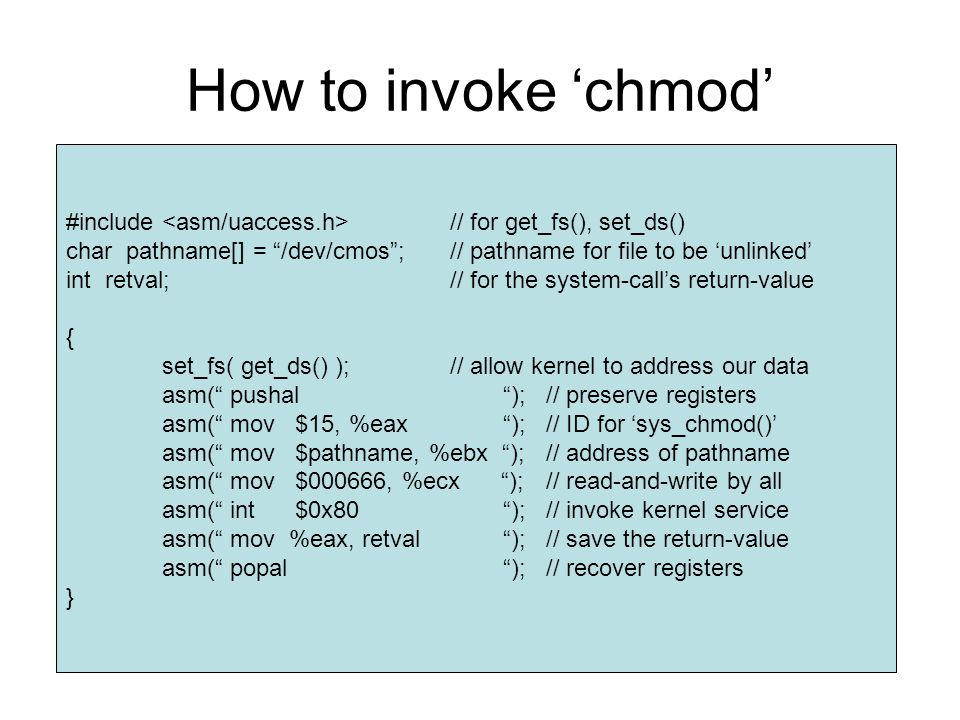 How to invoke ‘chmod’ #include // for get_fs(), set_ds() char pathname[] = /dev/cmos ;// pathname for file to be ‘unlinked’ int retval;// for the system-call’s return-value { set_fs( get_ds() );// allow kernel to address our data asm( pushal );// preserve registers asm( mov $15, %eax );// ID for ‘sys_chmod()’ asm( mov $pathname, %ebx );// address of pathname asm( mov $000666, %ecx );// read-and-write by all asm( int $0x80 );// invoke kernel service asm( mov %eax, retval );// save the return-value asm( popal );// recover registers }