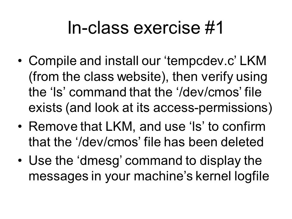 In-class exercise #1 Compile and install our ‘tempcdev.c’ LKM (from the class website), then verify using the ‘ls’ command that the ‘/dev/cmos’ file exists (and look at its access-permissions) Remove that LKM, and use ‘ls’ to confirm that the ‘/dev/cmos’ file has been deleted Use the ‘dmesg’ command to display the messages in your machine’s kernel logfile