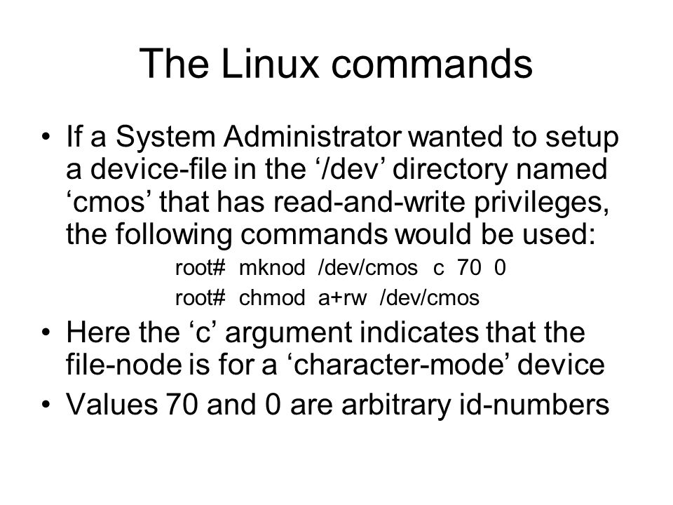 The Linux commands If a System Administrator wanted to setup a device-file in the ‘/dev’ directory named ‘cmos’ that has read-and-write privileges, the following commands would be used: root# mknod /dev/cmos c 70 0 root# chmod a+rw /dev/cmos Here the ‘c’ argument indicates that the file-node is for a ‘character-mode’ device Values 70 and 0 are arbitrary id-numbers
