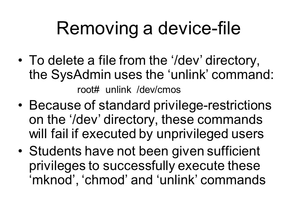 Removing a device-file To delete a file from the ‘/dev’ directory, the SysAdmin uses the ‘unlink’ command: root# unlink /dev/cmos Because of standard privilege-restrictions on the ‘/dev’ directory, these commands will fail if executed by unprivileged users Students have not been given sufficient privileges to successfully execute these ‘mknod’, ‘chmod’ and ‘unlink’ commands