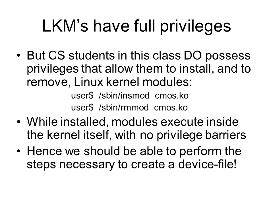 LKM’s have full privileges But CS students in this class DO possess privileges that allow them to install, and to remove, Linux kernel modules: user$ /sbin/insmod cmos.ko user$ /sbin/rmmod cmos.ko While installed, modules execute inside the kernel itself, with no privilege barriers Hence we should be able to perform the steps necessary to create a device-file!