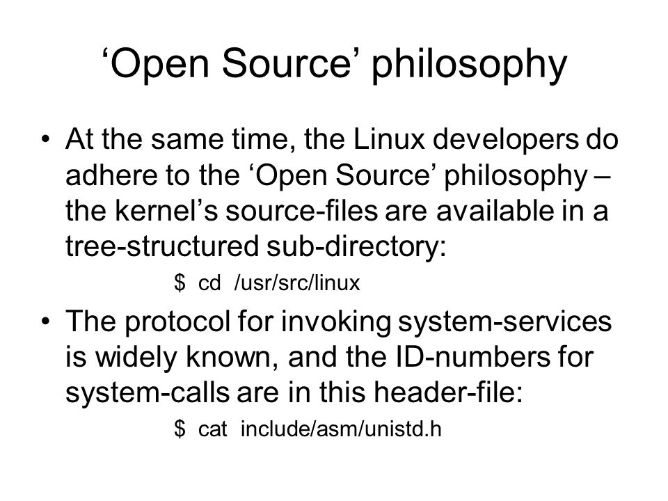 ‘Open Source’ philosophy At the same time, the Linux developers do adhere to the ‘Open Source’ philosophy – the kernel’s source-files are available in a tree-structured sub-directory: $ cd /usr/src/linux The protocol for invoking system-services is widely known, and the ID-numbers for system-calls are in this header-file: $ cat include/asm/unistd.h