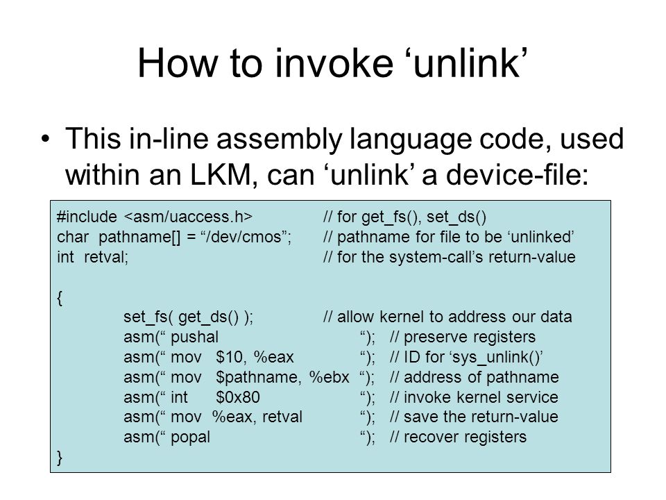 How to invoke ‘unlink’ This in-line assembly language code, used within an LKM, can ‘unlink’ a device-file: #include // for get_fs(), set_ds() char pathname[] = /dev/cmos ;// pathname for file to be ‘unlinked’ int retval;// for the system-call’s return-value { set_fs( get_ds() );// allow kernel to address our data asm( pushal );// preserve registers asm( mov $10, %eax );// ID for ‘sys_unlink()’ asm( mov $pathname, %ebx );// address of pathname asm( int $0x80 );// invoke kernel service asm( mov %eax, retval );// save the return-value asm( popal );// recover registers }