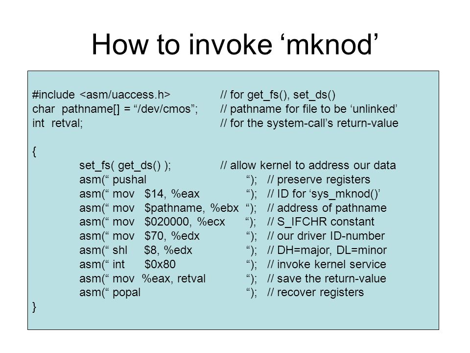 How to invoke ‘mknod’ #include // for get_fs(), set_ds() char pathname[] = /dev/cmos ;// pathname for file to be ‘unlinked’ int retval;// for the system-call’s return-value { set_fs( get_ds() );// allow kernel to address our data asm( pushal );// preserve registers asm( mov $14, %eax );// ID for ‘sys_mknod()’ asm( mov $pathname, %ebx );// address of pathname asm( mov $020000, %ecx );// S_IFCHR constant asm( mov $70, %edx ); // our driver ID-number asm( shl $8, %edx ); // DH=major, DL=minor asm( int $0x80 );// invoke kernel service asm( mov %eax, retval );// save the return-value asm( popal );// recover registers }