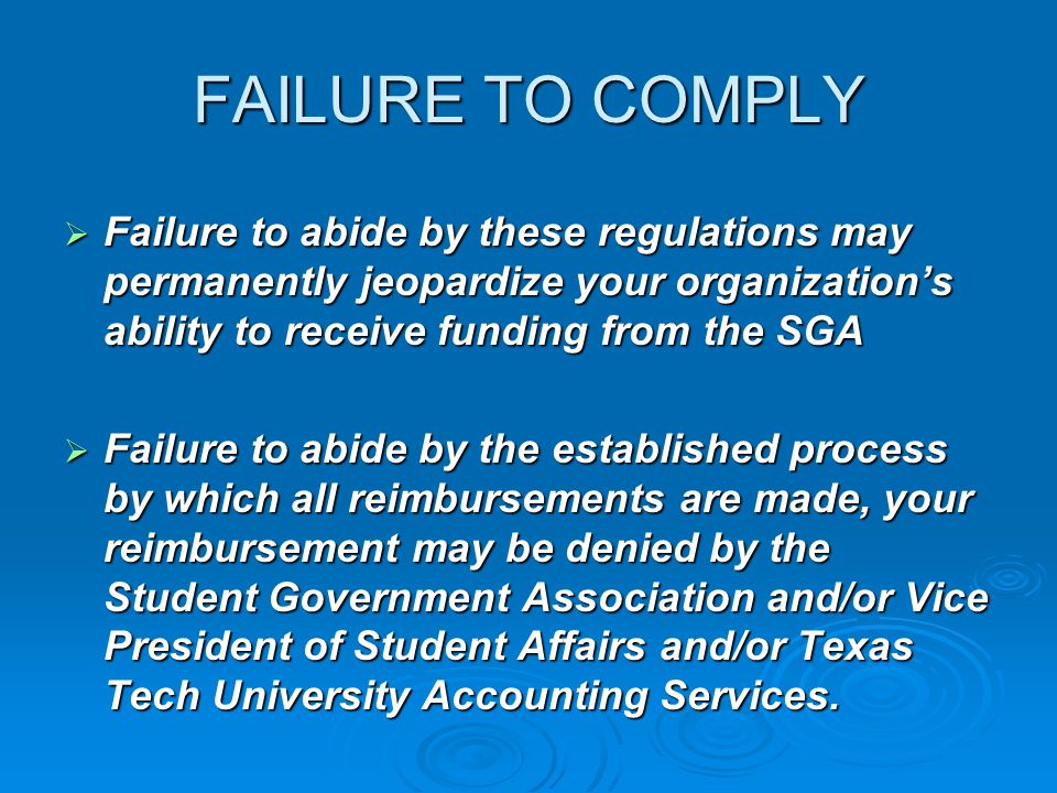 FAILURE TO COMPLY  Failure to abide by these regulations may permanently jeopardize your organization’s ability to receive funding from the SGA  Failure to abide by the established process by which all reimbursements are made, your reimbursement may be denied by the Student Government Association and/or Vice President of Student Affairs and/or Texas Tech University Accounting Services.