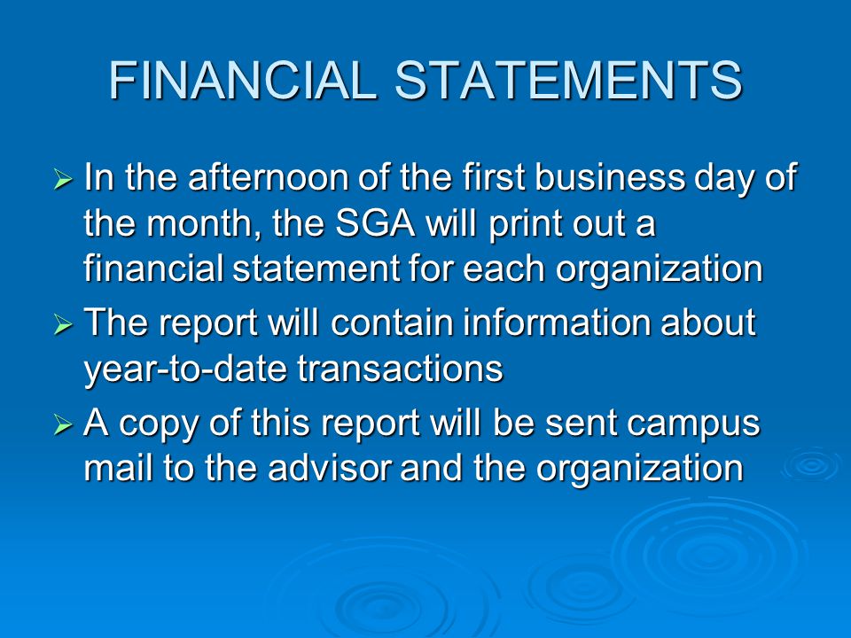 FINANCIAL STATEMENTS  In the afternoon of the first business day of the month, the SGA will print out a financial statement for each organization  The report will contain information about year-to-date transactions  A copy of this report will be sent campus mail to the advisor and the organization