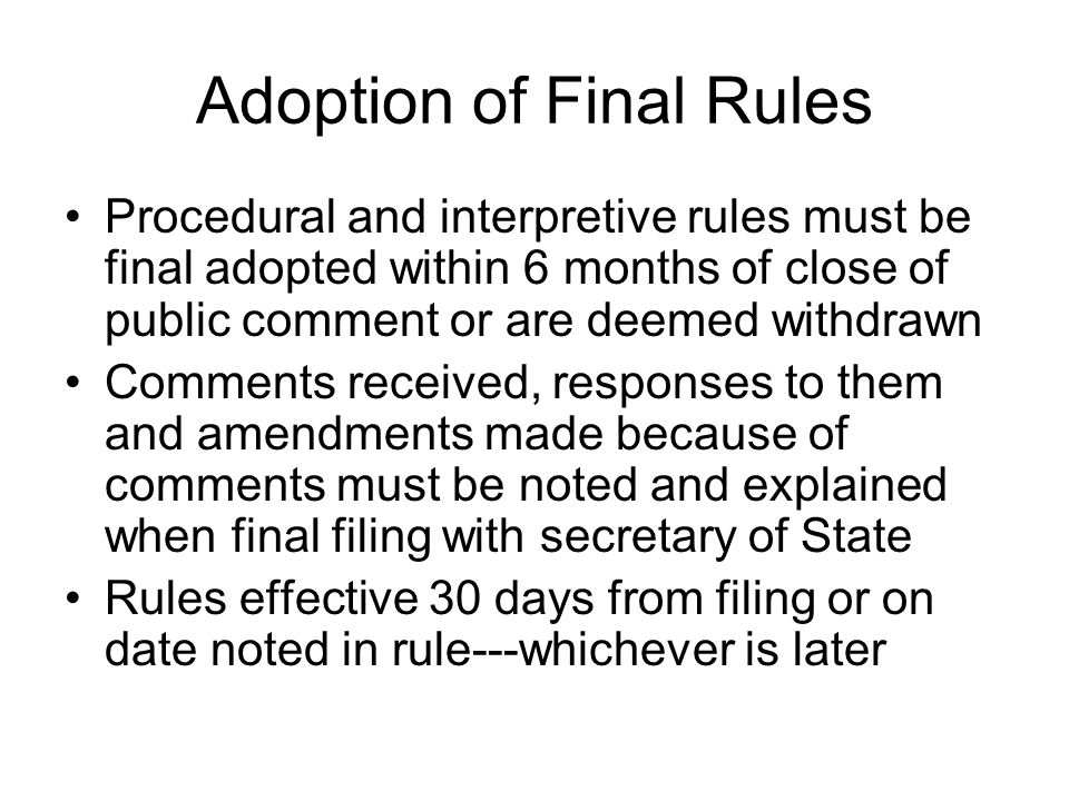 Adoption of Final Rules Procedural and interpretive rules must be final adopted within 6 months of close of public comment or are deemed withdrawn Comments received, responses to them and amendments made because of comments must be noted and explained when final filing with secretary of State Rules effective 30 days from filing or on date noted in rule---whichever is later