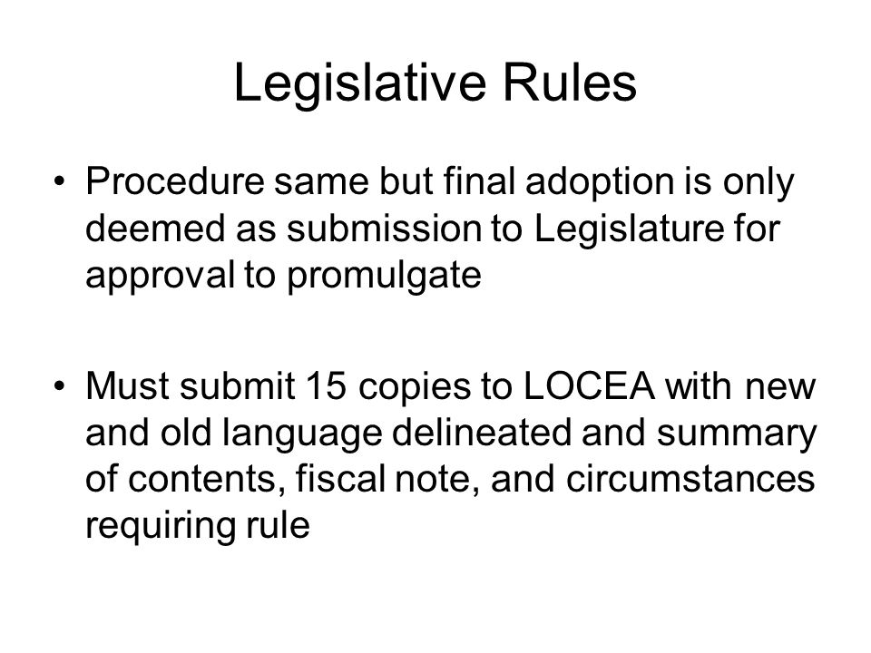Legislative Rules Procedure same but final adoption is only deemed as submission to Legislature for approval to promulgate Must submit 15 copies to LOCEA with new and old language delineated and summary of contents, fiscal note, and circumstances requiring rule