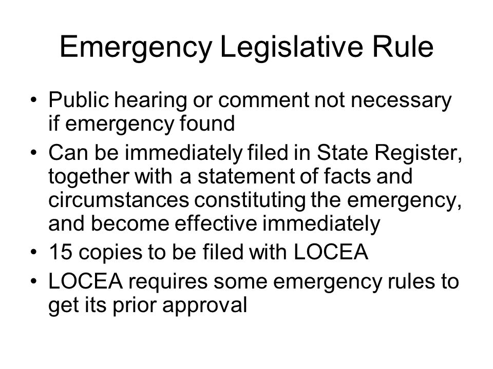 Emergency Legislative Rule Public hearing or comment not necessary if emergency found Can be immediately filed in State Register, together with a statement of facts and circumstances constituting the emergency, and become effective immediately 15 copies to be filed with LOCEA LOCEA requires some emergency rules to get its prior approval