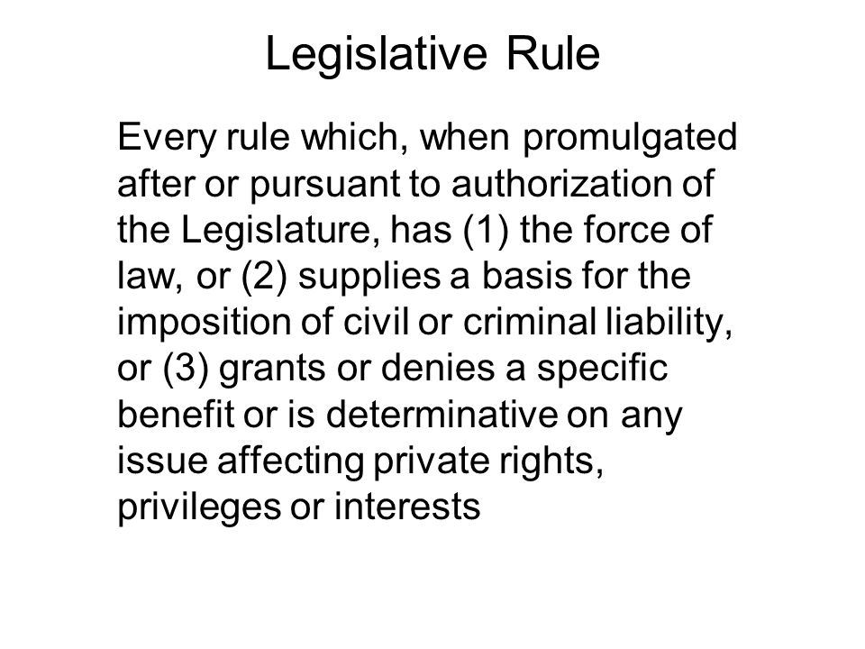 Legislative Rule Every rule which, when promulgated after or pursuant to authorization of the Legislature, has (1) the force of law, or (2) supplies a basis for the imposition of civil or criminal liability, or (3) grants or denies a specific benefit or is determinative on any issue affecting private rights, privileges or interests