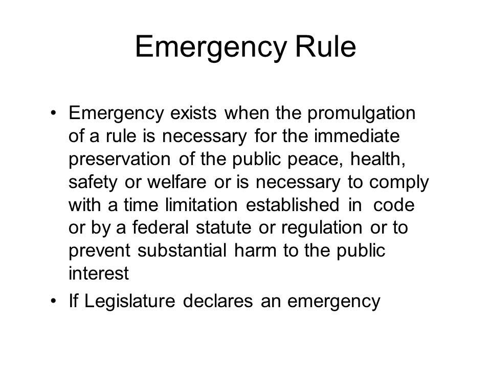 Emergency Rule Emergency exists when the promulgation of a rule is necessary for the immediate preservation of the public peace, health, safety or welfare or is necessary to comply with a time limitation established in code or by a federal statute or regulation or to prevent substantial harm to the public interest If Legislature declares an emergency