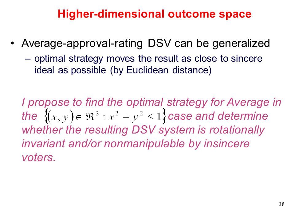 38 Higher-dimensional outcome space Average-approval-rating DSV can be generalized –optimal strategy moves the result as close to sincere ideal as possible (by Euclidean distance) I propose to find the optimal strategy for Average in the case and determine whether the resulting DSV system is rotationally invariant and/or nonmanipulable by insincere voters.