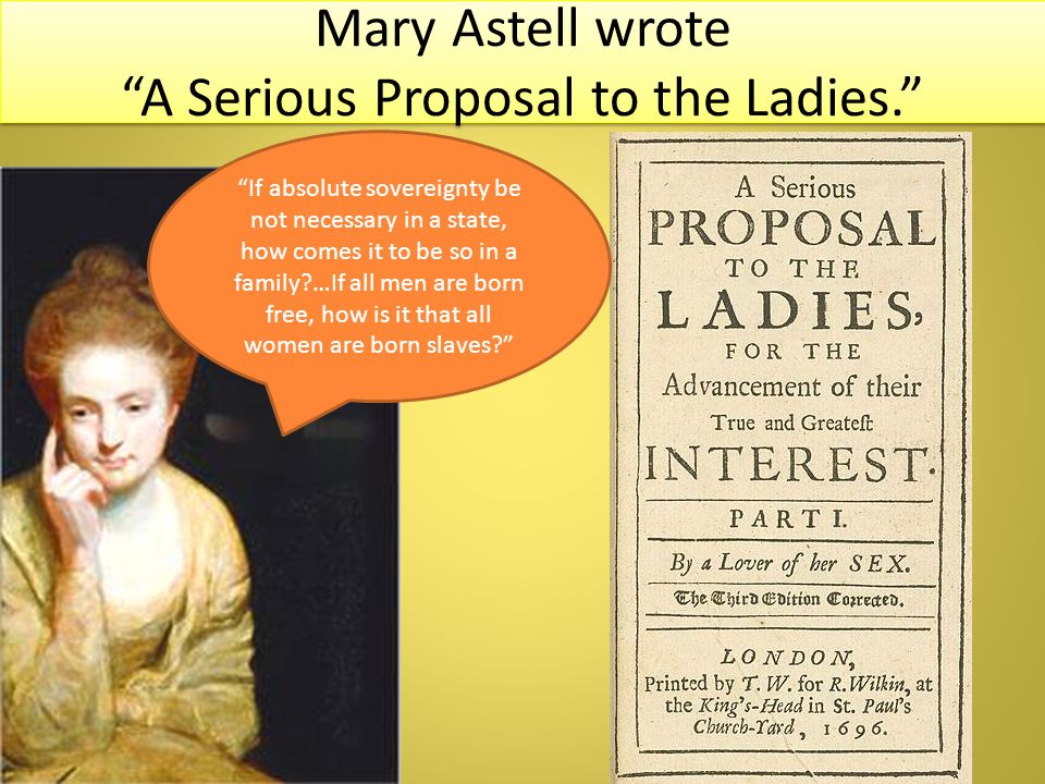 Mary Astell wrote A Serious Proposal to the Ladies. If absolute sovereignty be not necessary in a state, how comes it to be so in a family …If all men are born free, how is it that all women are born slaves