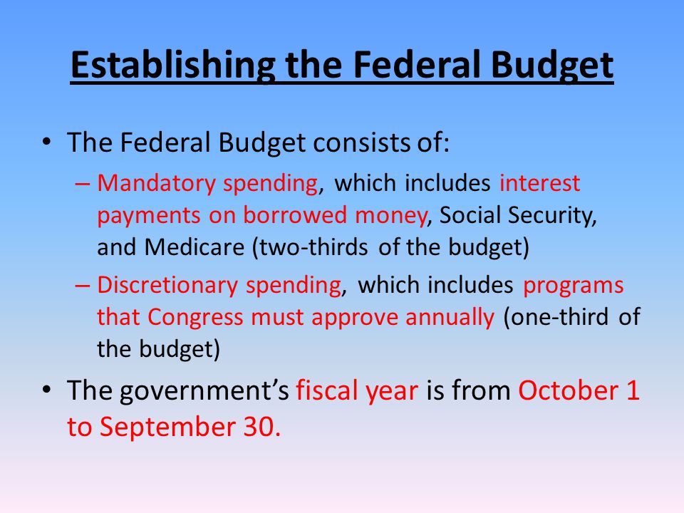 Establishing the Federal Budget The Federal Budget consists of: – Mandatory spending, which includes interest payments on borrowed money, Social Security, and Medicare (two-thirds of the budget) – Discretionary spending, which includes programs that Congress must approve annually (one-third of the budget) The government’s fiscal year is from October 1 to September 30.