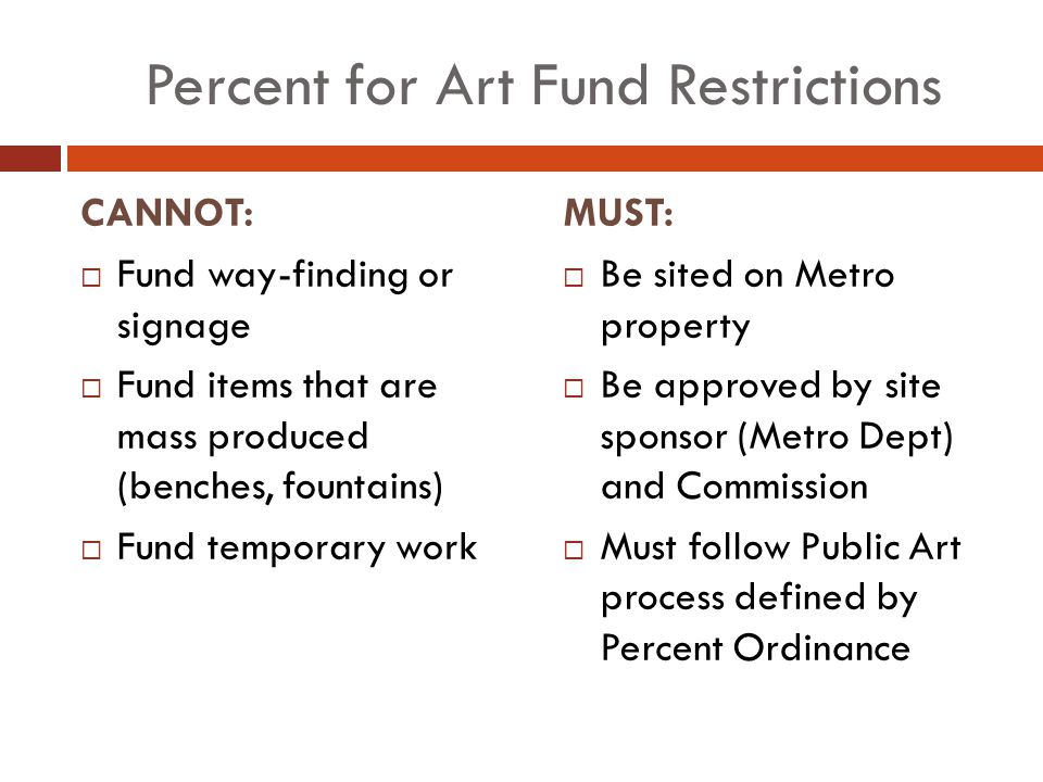 Percent for Art Fund Restrictions CANNOT:  Fund way-finding or signage  Fund items that are mass produced (benches, fountains)  Fund temporary work MUST:  Be sited on Metro property  Be approved by site sponsor (Metro Dept) and Commission  Must follow Public Art process defined by Percent Ordinance