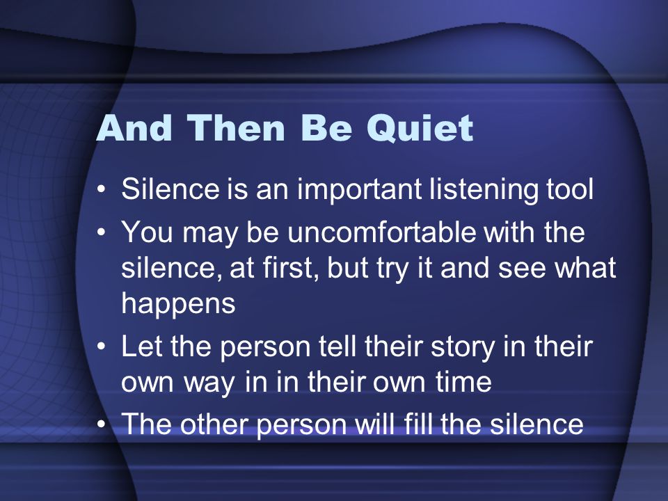 And Then Be Quiet Silence is an important listening tool You may be uncomfortable with the silence, at first, but try it and see what happens Let the person tell their story in their own way in in their own time The other person will fill the silence
