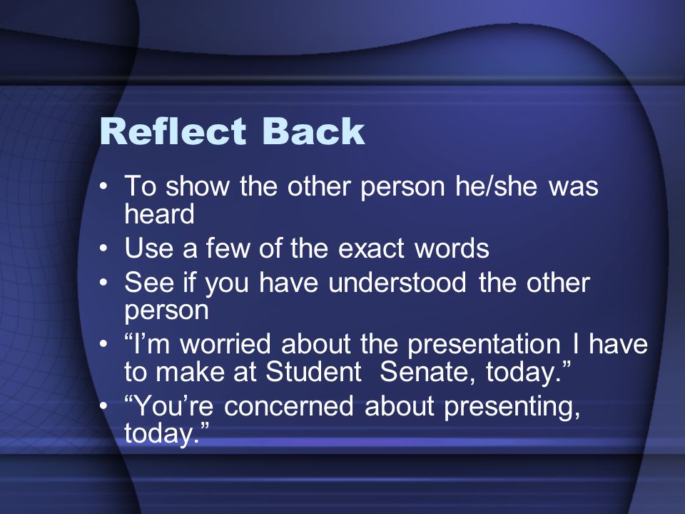 Reflect Back To show the other person he/she was heard Use a few of the exact words See if you have understood the other person I’m worried about the presentation I have to make at Student Senate, today. You’re concerned about presenting, today.