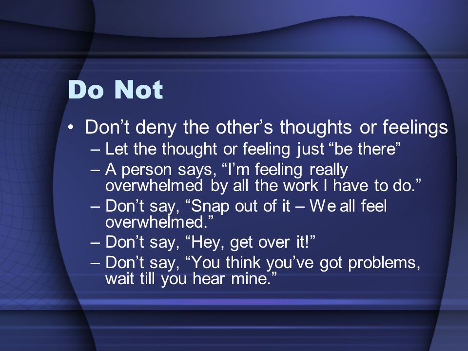 Do Not Don’t deny the other’s thoughts or feelings –Let the thought or feeling just be there –A person says, I’m feeling really overwhelmed by all the work I have to do. –Don’t say, Snap out of it – We all feel overwhelmed. –Don’t say, Hey, get over it! –Don’t say, You think you’ve got problems, wait till you hear mine.