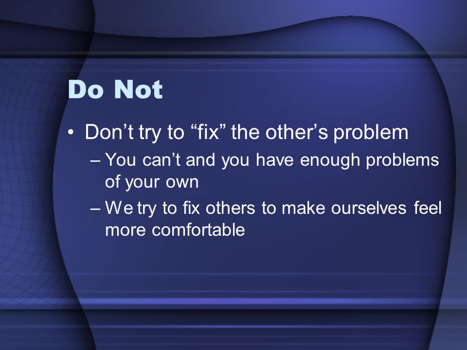 Do Not Don’t try to fix the other’s problem –You can’t and you have enough problems of your own –We try to fix others to make ourselves feel more comfortable