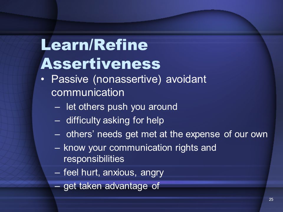25 Learn/Refine Assertiveness Passive (nonassertive) avoidant communication – let others push you around – difficulty asking for help – others’ needs get met at the expense of our own –know your communication rights and responsibilities –feel hurt, anxious, angry –get taken advantage of