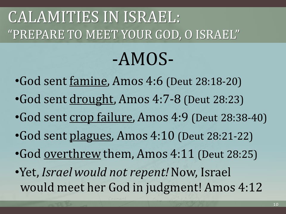 CALAMITIES IN ISRAEL: PREPARE TO MEET YOUR GOD, O ISRAEL -AMOS- God sent famine, Amos 4:6 (Deut 28:18-20) God sent drought, Amos 4:7-8 (Deut 28:23) God sent crop failure, Amos 4:9 (Deut 28:38-40) God sent plagues, Amos 4:10 (Deut 28:21-22) God overthrew them, Amos 4:11 (Deut 28:25) Yet, Israel would not repent.