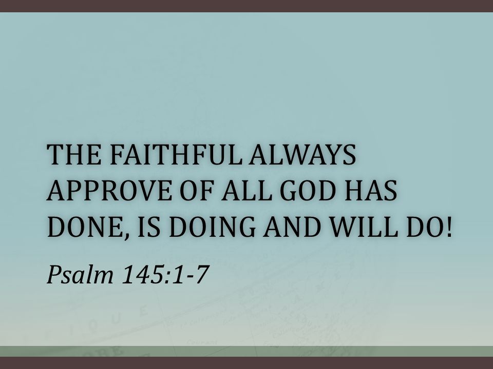 THE FAITHFUL ALWAYS APPROVE OF ALL GOD HAS DONE, IS DOING AND WILL DO! Psalm 145:1-7