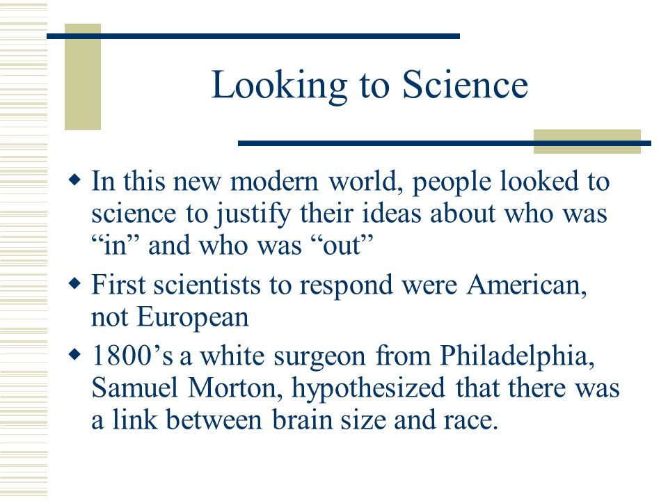 Looking to Science  In this new modern world, people looked to science to justify their ideas about who was in and who was out  First scientists to respond were American, not European  1800’s a white surgeon from Philadelphia, Samuel Morton, hypothesized that there was a link between brain size and race.