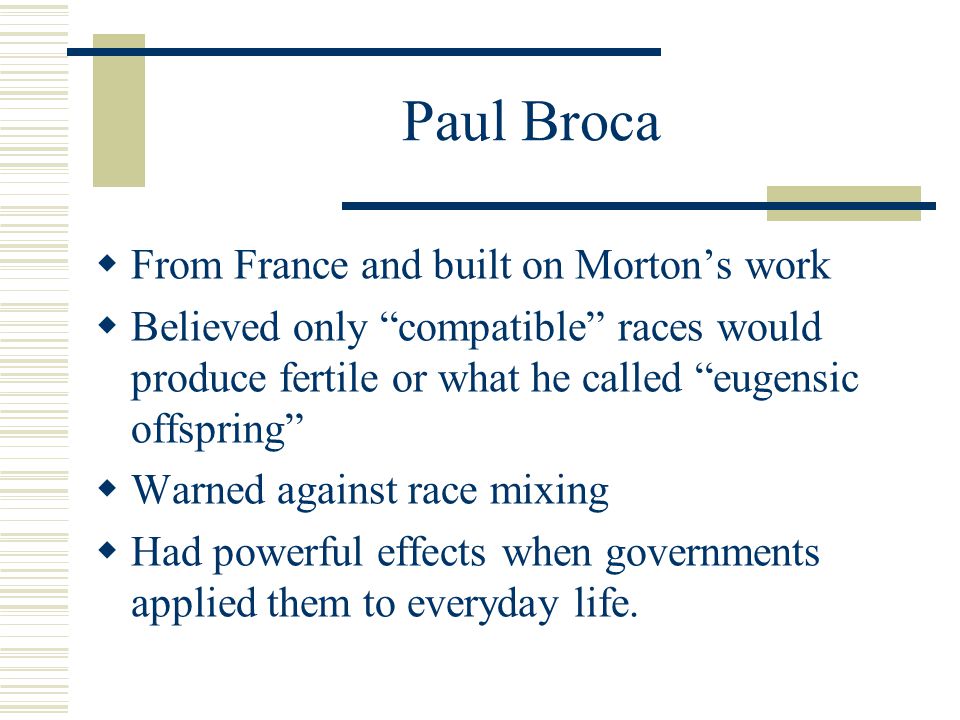 Paul Broca  From France and built on Morton’s work  Believed only compatible races would produce fertile or what he called eugensic offspring  Warned against race mixing  Had powerful effects when governments applied them to everyday life.