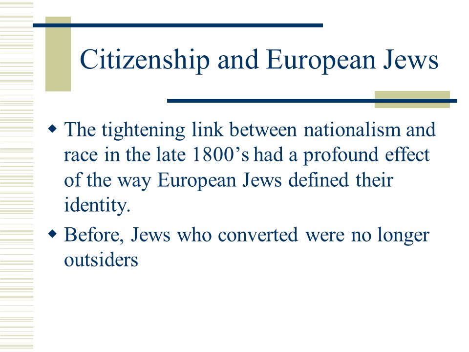 Citizenship and European Jews  The tightening link between nationalism and race in the late 1800’s had a profound effect of the way European Jews defined their identity.