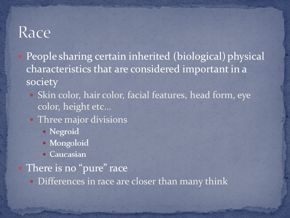 People sharing certain inherited (biological) physical characteristics that are considered important in a society Skin color, hair color, facial features, head form, eye color, height etc… Three major divisions Negroid Mongoloid Caucasian There is no pure race Differences in race are closer than many think
