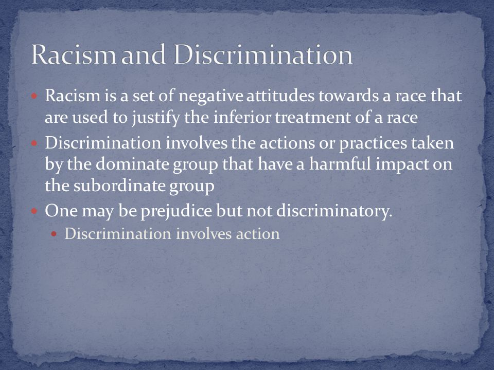 Racism is a set of negative attitudes towards a race that are used to justify the inferior treatment of a race Discrimination involves the actions or practices taken by the dominate group that have a harmful impact on the subordinate group One may be prejudice but not discriminatory.