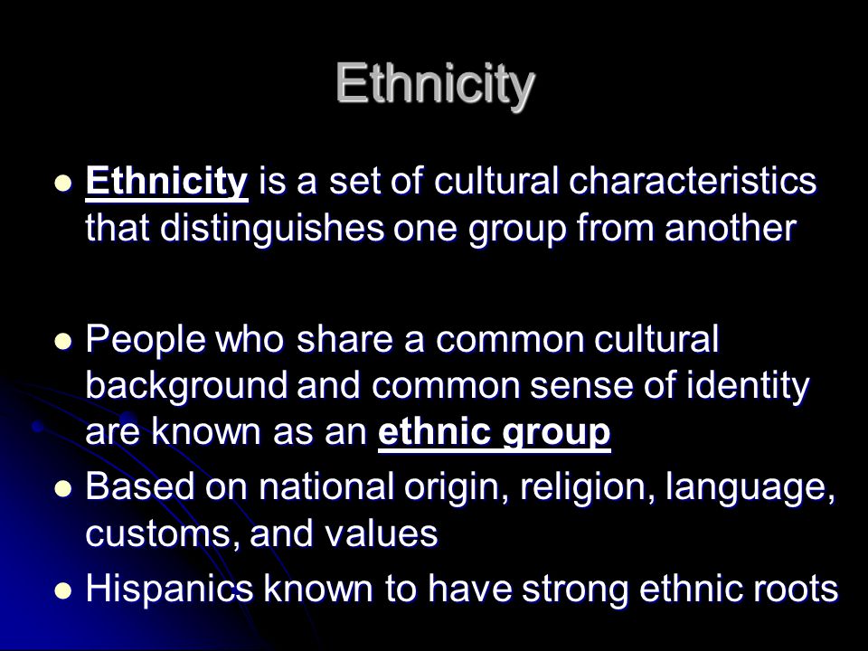 Ethnicity Ethnicity is a set of cultural characteristics that distinguishes one group from another Ethnicity is a set of cultural characteristics that distinguishes one group from another People who share a common cultural background and common sense of identity are known as an ethnic group People who share a common cultural background and common sense of identity are known as an ethnic group Based on national origin, religion, language, customs, and values Based on national origin, religion, language, customs, and values Hispanics known to have strong ethnic roots Hispanics known to have strong ethnic roots