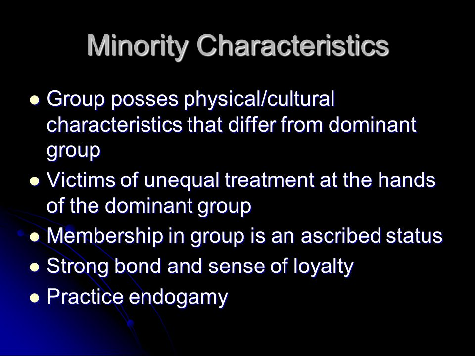 Minority Characteristics Group posses physical/cultural characteristics that differ from dominant group Group posses physical/cultural characteristics that differ from dominant group Victims of unequal treatment at the hands of the dominant group Victims of unequal treatment at the hands of the dominant group Membership in group is an ascribed status Membership in group is an ascribed status Strong bond and sense of loyalty Strong bond and sense of loyalty Practice endogamy Practice endogamy