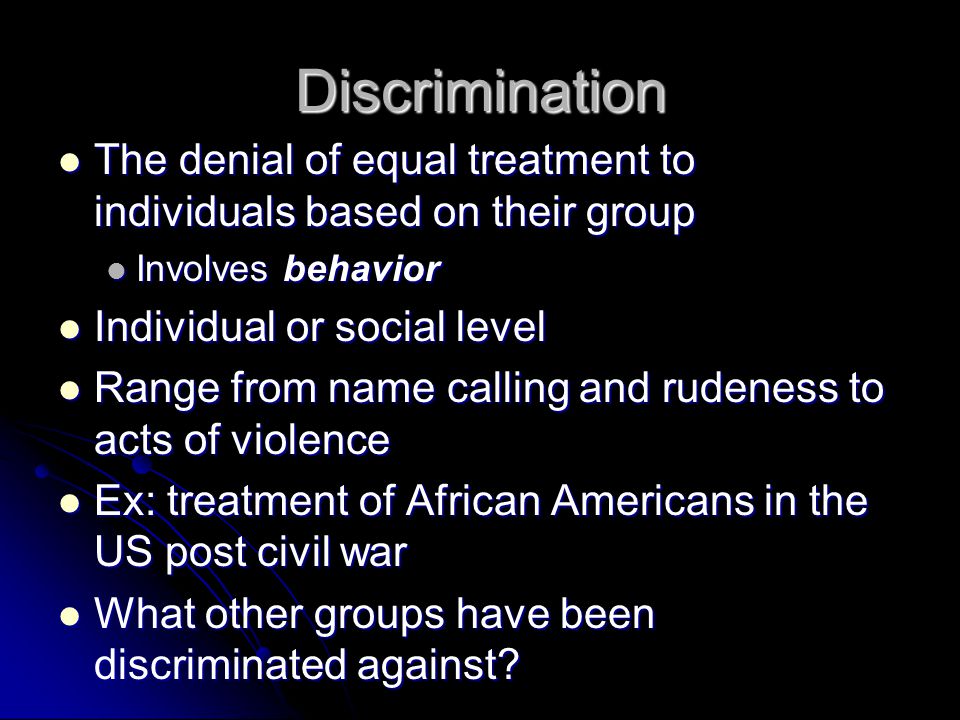 Discrimination The denial of equal treatment to individuals based on their group The denial of equal treatment to individuals based on their group Involves behavior Involves behavior Individual or social level Individual or social level Range from name calling and rudeness to acts of violence Range from name calling and rudeness to acts of violence Ex: treatment of African Americans in the US post civil war Ex: treatment of African Americans in the US post civil war What other groups have been discriminated against.