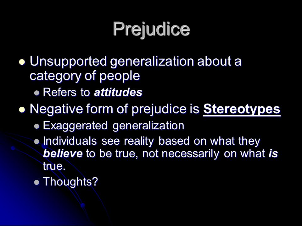 Prejudice Unsupported generalization about a category of people Unsupported generalization about a category of people Refers to attitudes Refers to attitudes Negative form of prejudice is Stereotypes Negative form of prejudice is Stereotypes Exaggerated generalization Exaggerated generalization Individuals see reality based on what they believe to be true, not necessarily on what is true.