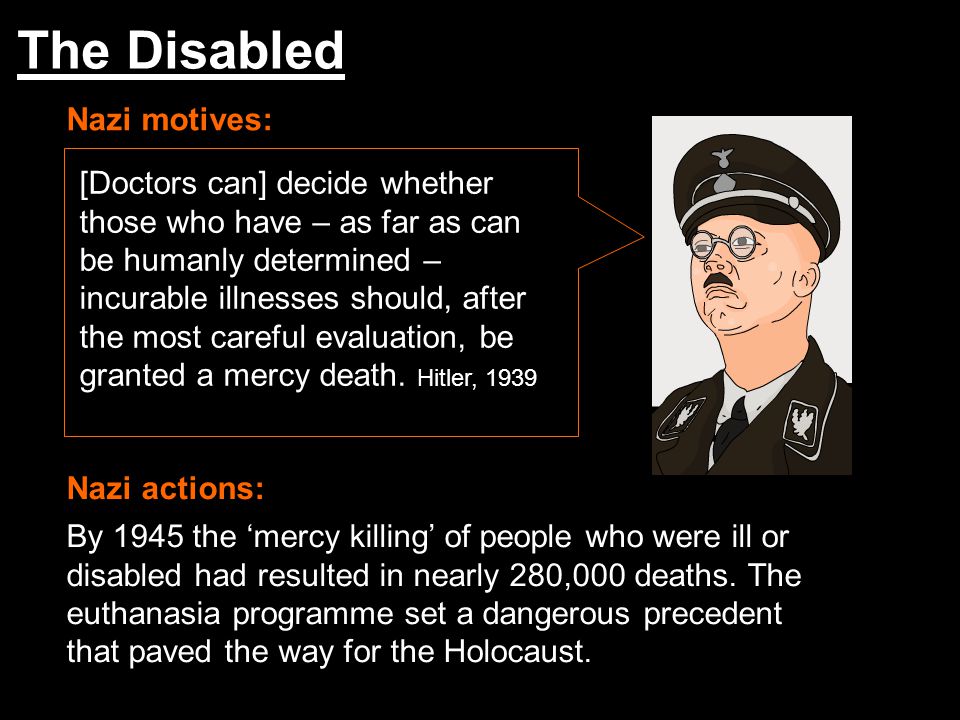 The Disabled Nazi motives: Nazi actions: [Doctors can] decide whether those who have – as far as can be humanly determined – incurable illnesses should, after the most careful evaluation, be granted a mercy death.