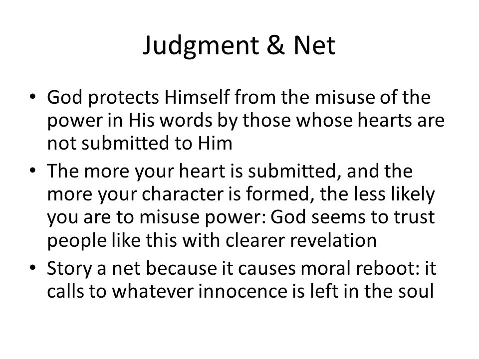 Judgment & Net God protects Himself from the misuse of the power in His words by those whose hearts are not submitted to Him The more your heart is submitted, and the more your character is formed, the less likely you are to misuse power: God seems to trust people like this with clearer revelation Story a net because it causes moral reboot: it calls to whatever innocence is left in the soul