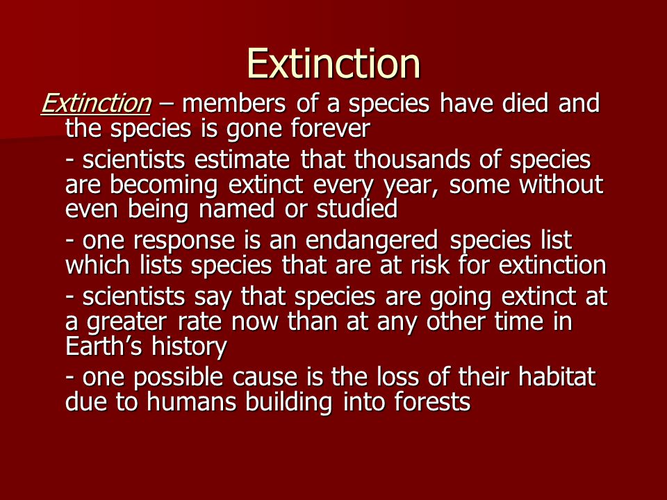 Extinction Extinction – members of a species have died and the species is gone forever - scientists estimate that thousands of species are becoming extinct every year, some without even being named or studied - one response is an endangered species list which lists species that are at risk for extinction - scientists say that species are going extinct at a greater rate now than at any other time in Earth’s history - one possible cause is the loss of their habitat due to humans building into forests