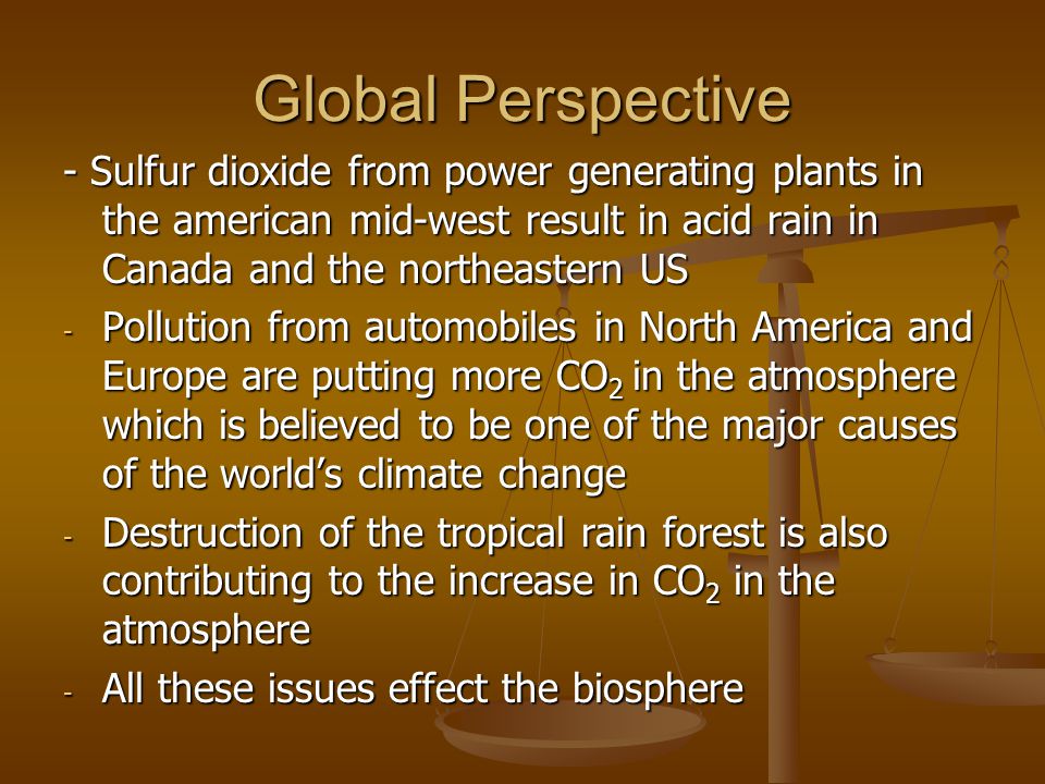 Global Perspective - Sulfur dioxide from power generating plants in the american mid-west result in acid rain in Canada and the northeastern US - Pollution from automobiles in North America and Europe are putting more CO 2 in the atmosphere which is believed to be one of the major causes of the world’s climate change - Destruction of the tropical rain forest is also contributing to the increase in CO 2 in the atmosphere - All these issues effect the biosphere