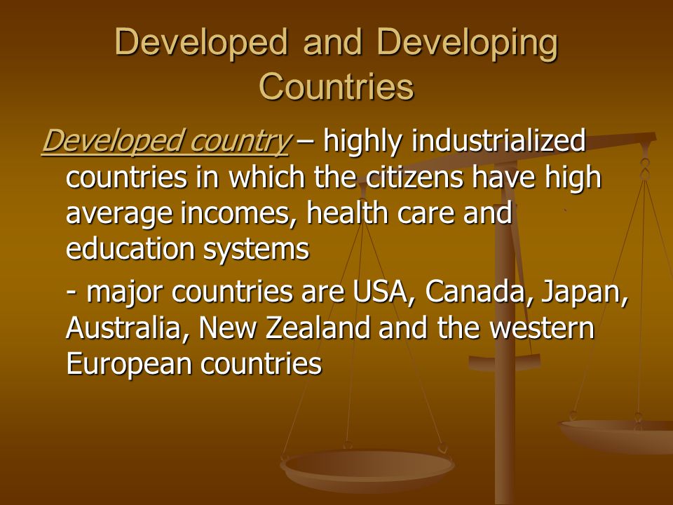 Developed and Developing Countries Developed country – highly industrialized countries in which the citizens have high average incomes, health care and education systems - major countries are USA, Canada, Japan, Australia, New Zealand and the western European countries