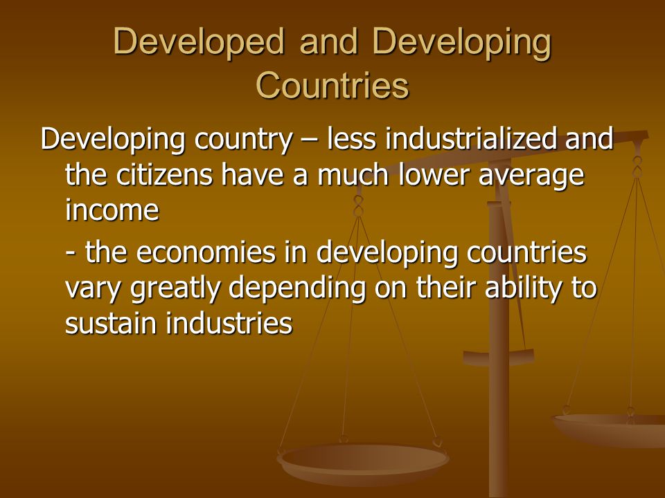 Developed and Developing Countries Developing country – less industrialized and the citizens have a much lower average income - the economies in developing countries vary greatly depending on their ability to sustain industries