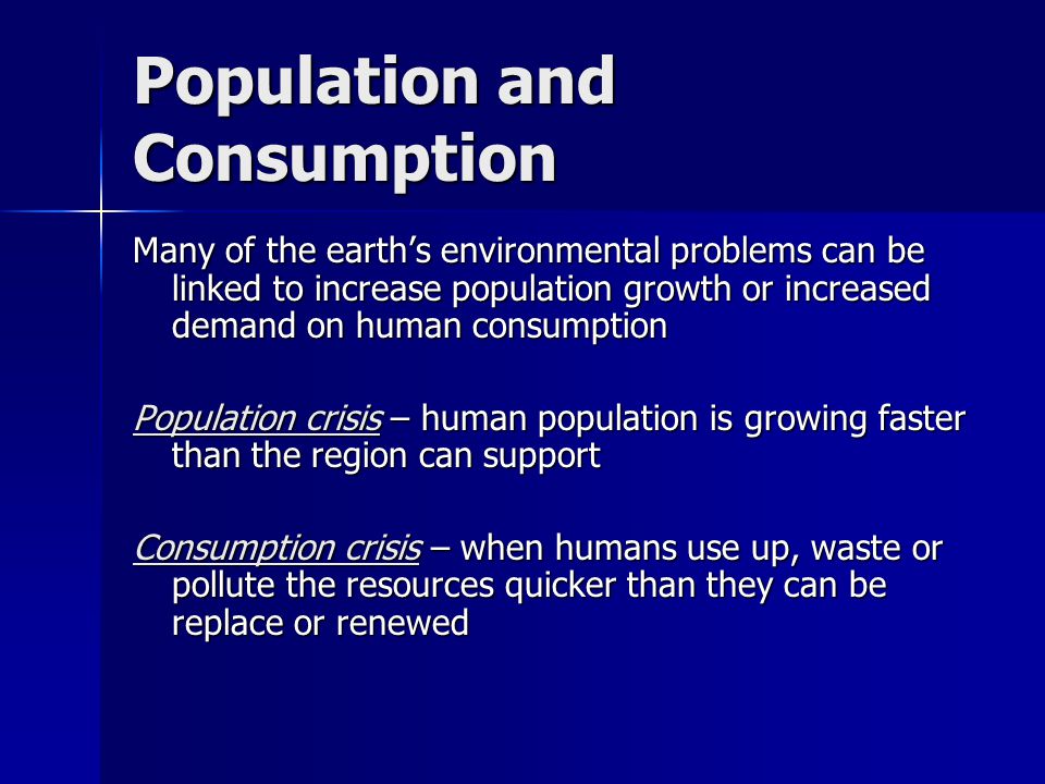 Population and Consumption Many of the earth’s environmental problems can be linked to increase population growth or increased demand on human consumption Population crisis – human population is growing faster than the region can support Consumption crisis – when humans use up, waste or pollute the resources quicker than they can be replace or renewed
