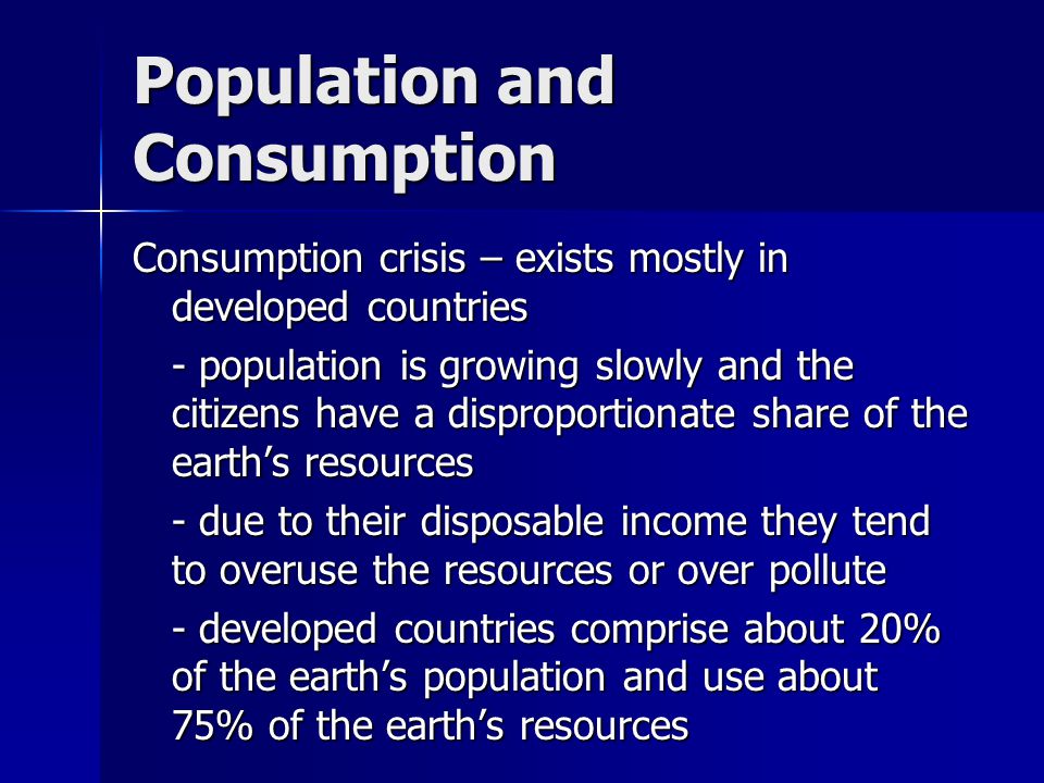 Population and Consumption Consumption crisis – exists mostly in developed countries - population is growing slowly and the citizens have a disproportionate share of the earth’s resources - due to their disposable income they tend to overuse the resources or over pollute - developed countries comprise about 20% of the earth’s population and use about 75% of the earth’s resources