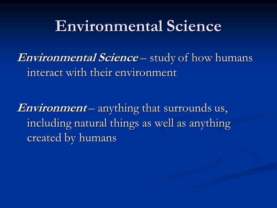 Environmental Science Environmental Science – study of how humans interact with their environment Environment – anything that surrounds us, including natural things as well as anything created by humans